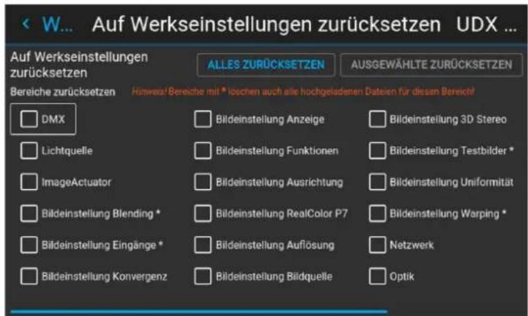 < W... Auf Werkseinstellungen zurücksetzen UDX ... Auf Werkseinstellungen zurücksetzen ALLES ZURÜCKSETZEN AUSGEWÄHLTE ZURÜCKSETZEN Bereiche zurücksetzen Hinweise! Bereiche mit * loschen auch alle hochgeladenen Dateien für diesen Bereich! DMX Bildeinstellung Anzeige Bildeinstellung 3D Stereo Lichtquelle Bildeinstellung Funktionen Bildeinstellung Testbilder * ImageActuator Bildeinstellung Ausrichtung Bildeinstellung Uniformität Bildeinstellung Blending * Bildeinstellung RealColor P7 Bildeinstellung Warping * Bildeinstellung Eingänge * Bildeinstellung Auflösung Netzwerk Bildeinstellung Konvergenz Bildeinstellung Bildquelle Optik
