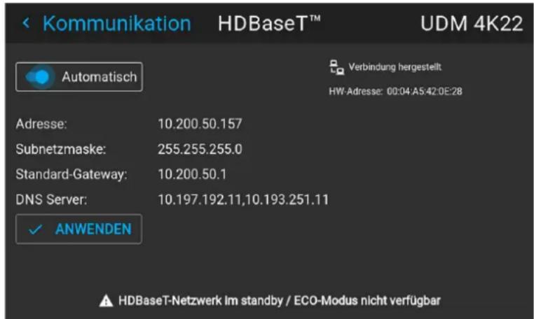 Kommunikation HDBaseT™ UDM 4K22 Automatisch Verbindung hergestellt HW-Adresse: 00:04:A5:42:0E:28 Adresse: 10.200.50.157 Subnetzmaske: 255.255.255.0 Standard-Gateway: 10.200.50.1 DNS Server: 10.197.192.11,10.193.251.11 ✓ ANWENDEN HDBaseT-Netzwerk Im standby / ECO-Modus nicht verfügbar
