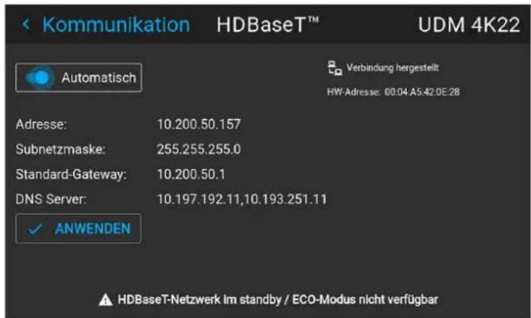 Kommunikation HDBaseT™ UDM 4K22 Automatisch Verbindung hergestellt HW-Adresse: 00:04 A5:42:0E:28 Adresse: 10.200.50.157 Subnetzmaske: 255.255.255.0 Standard-Gateway: 10.200.50.1 DNS Server: 10.197.192.11,10.193.251.11 ✓ ANWENDEN HDBaseT-Netzwerk Im standby / ECO-Modus nicht verfügbar