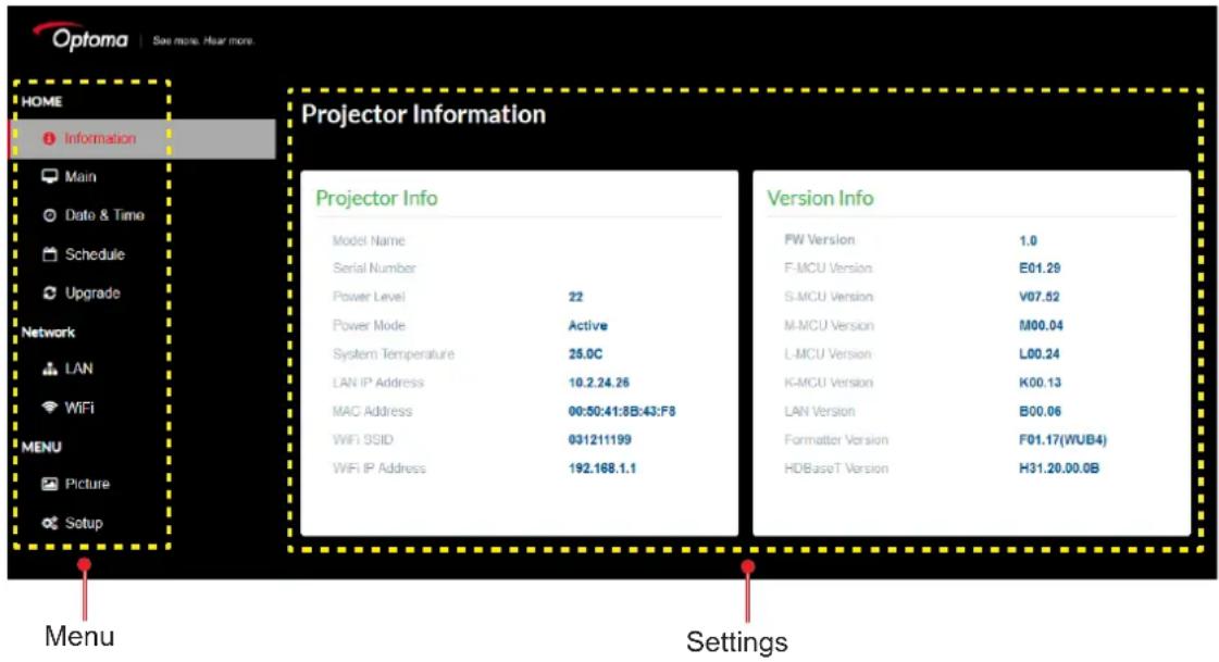 Optoma | See more. Hear more. HOME Information Main Date & Time Schedule Upgrade Network LAN WiFi MENU Picture Setup Projector Information Projector Info Model Name Serial Number Power Level 22 Power Mode Active System Temperature 25.0C LAN IP Address 10.2.24.26 MAC Address 00:50:41:8B:43:F8 WiFi SSID 031211199 WiFi IP Address 192.168.1.1 Version Info FW Version 1.0 F-MCU Version E01.29 S-MCU Version V07.52 M-MCU Version M00.04 L-MCU Version L00.24 K-MCU Version K00.13 LAN Version B00.06 Formatter Version F01.17(WUB4) HDBaseT Version H31.20.00.0B Menu Settings