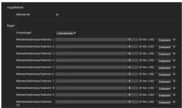Zugriffslimit Aktivieren Regel Grundregel Unterbinden Netzwerkadresse/Subnetz 1 (8 bis 128) Zulassen Netzwerkadresse/Subnetz 2 (8 bis 128) Zulassen Netzwerkadresse/Subnetz 3 (8 bis 128) Zulassen Netzwerkadresse/Subnetz 4 (8 bis 128) Zulassen Netzwerkadresse/Subnetz 5 (8 bis 128) Zulassen Netzwerkadresse/Subnetz 6 (8 bis 128) Zulassen Netzwerkadresse/Subnetz 7 (8 bis 128) Zulassen Netzwerkadresse/Subnetz 8 (8 bis 128) Zulassen Netzwerkadresse/Subnetz 9 (8 bis 128) Zulassen Netzwerkadresse/Subnetz 10 (8 bis 128) Zulassen