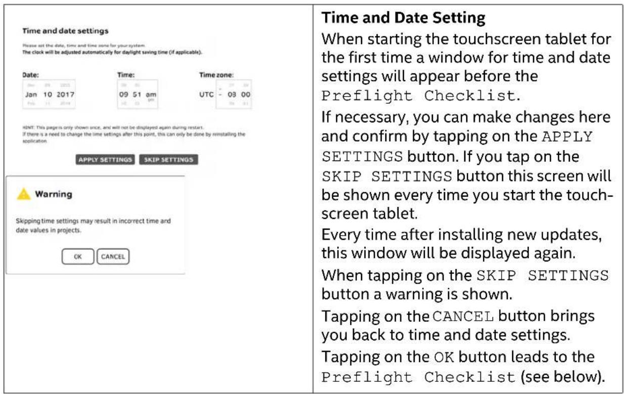 Time and date settings Please set the date, time and time zone for your system. The clock will be adjusted automatically for daylight saving time (if applicable). Date: Jan 10 2017 HINT: This page is only shown once, and will not be displayed again during restart. If there is a need to change the time settings after this point, this can only be done by reinstalling the application. Time: 09 51 am UPPLY SETTINGS SKIP SETTINGS Warning Skipping time settings may result in incorrect time and date values in projects. OK CANCEL Time zone: UTC - 08 00 APPPLY SETTINGS SKIP SETTINGS Time and Date Setting When starting the touchscreen tablet for the first time a window for time and date settings will appear before the Preflight Checklist. If necessary, you can make changes here and confirm by tapping on the APPLY SETTINGS button. If you tap on the SKIP SETTINGS button this screen will be shown every time you start the touchscreen tablet. Every time after installing new updates, this window will be displayed again. When tapping on the SKIP SETTINGS button a warning is shown. Tapping on the CANCEL button brings you back to time and date settings. Tapping on the OK button leads to the Preflight Checklist (see below).