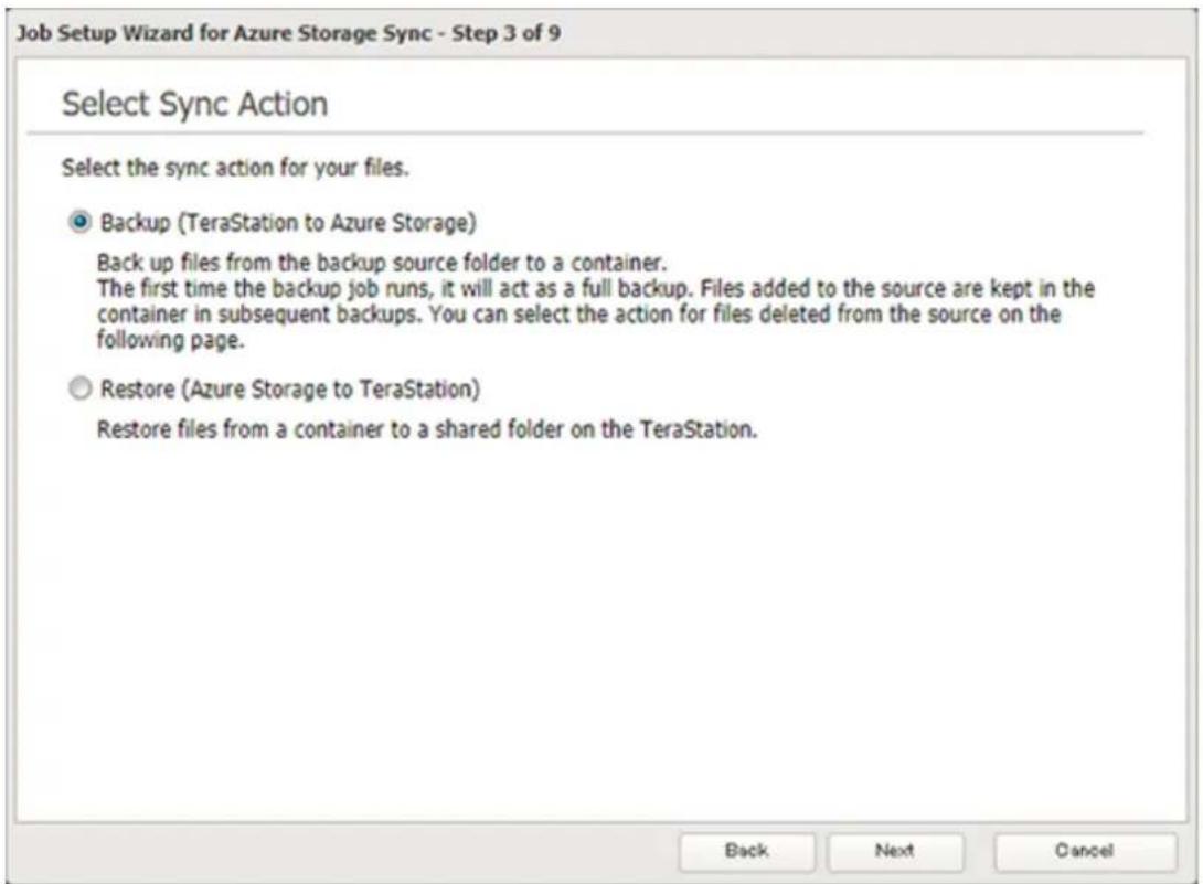 Job Setup Wizard for Azure Storage Sync - Step 3 of 9 Select Sync Action Select the sync action for your files. Backup (TeraStation to Azure Storage) Back up files from the backup source folder to a container. The first time the backup job runs, it will act as a full backup. Files added to the source are kept in the container in subsequent backups. You can select the action for files deleted from the source on the following page. Restore (Azure Storage to TeraStation) Restore files from a container to a shared folder on the TeraStation. Back Next Cancel
