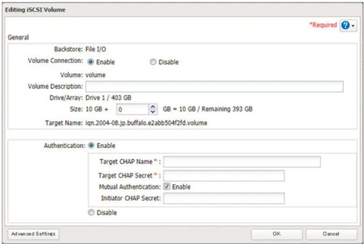 Editing iSCSI Volume "Required ? General Backstore: File I/O Volume Connection: Enable Disable Volume: volume Volume Description: Drive/Array: Drive 1 / 403 GB Size: 10 GB + 0 GB = 10 GB / Remaining 393 GB Target Name: iqn.2004-08.jp.buffalo.e2abb504f2fd.volume Authentication: Enable Target CHAP Name : Target CHAP Secret : Mutual Authentication: Enable Initiator CHAP Secret : Disable Advanced Settings OK Cancel
