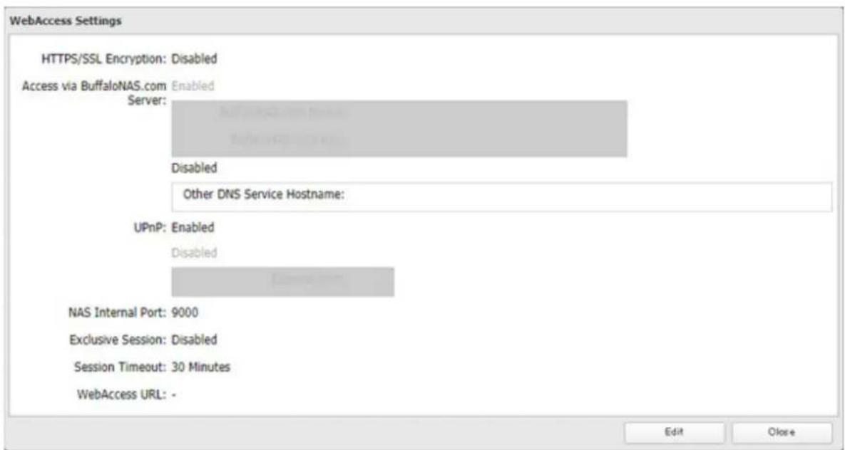 WebAccess Settings HTTPS/SSL Encryption: Disabled Access via BuffaloNAS.com Enabled Server: Disabled Other DNS Service Hostname: UPnP: Enabled Disabled NAS Internal Port: 9000 Exclusive Session: Disabled Session Timeout: 30 Minutes WebAccess URL: - Edit Close