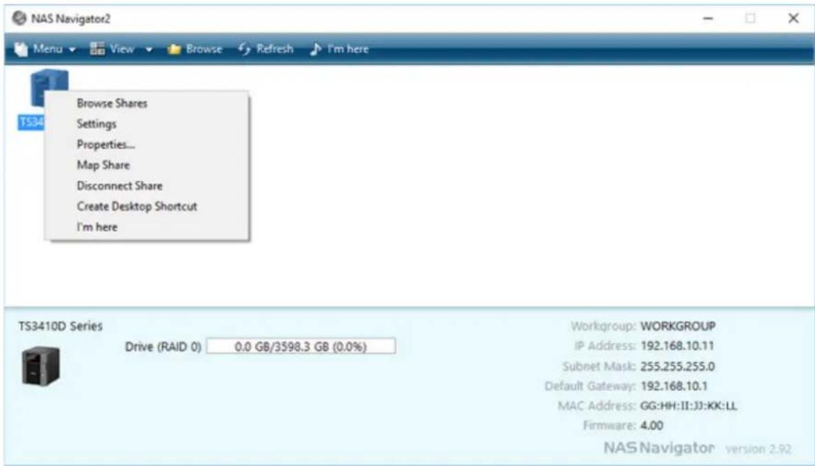 NAS Navigator2 Menu View Browse Refresh I'm here Browse Shares Settings Properties... Map Share Disconnect Share Create Desktop Shortcut I'm here TS34 TS3410D Series Drive (RAID 0) 0.0 GB/3598.3 GB (0.0%) Workgroup: WORKGROUP IP Address: 192.168.10.11 Subnet Mask: 255.255.255.0 Default Gateway: 192.168.10.1 MAC Address: GG:HH:II:JJ:KK:LL Firmware: 4.00 NAS Navigator version 2.92