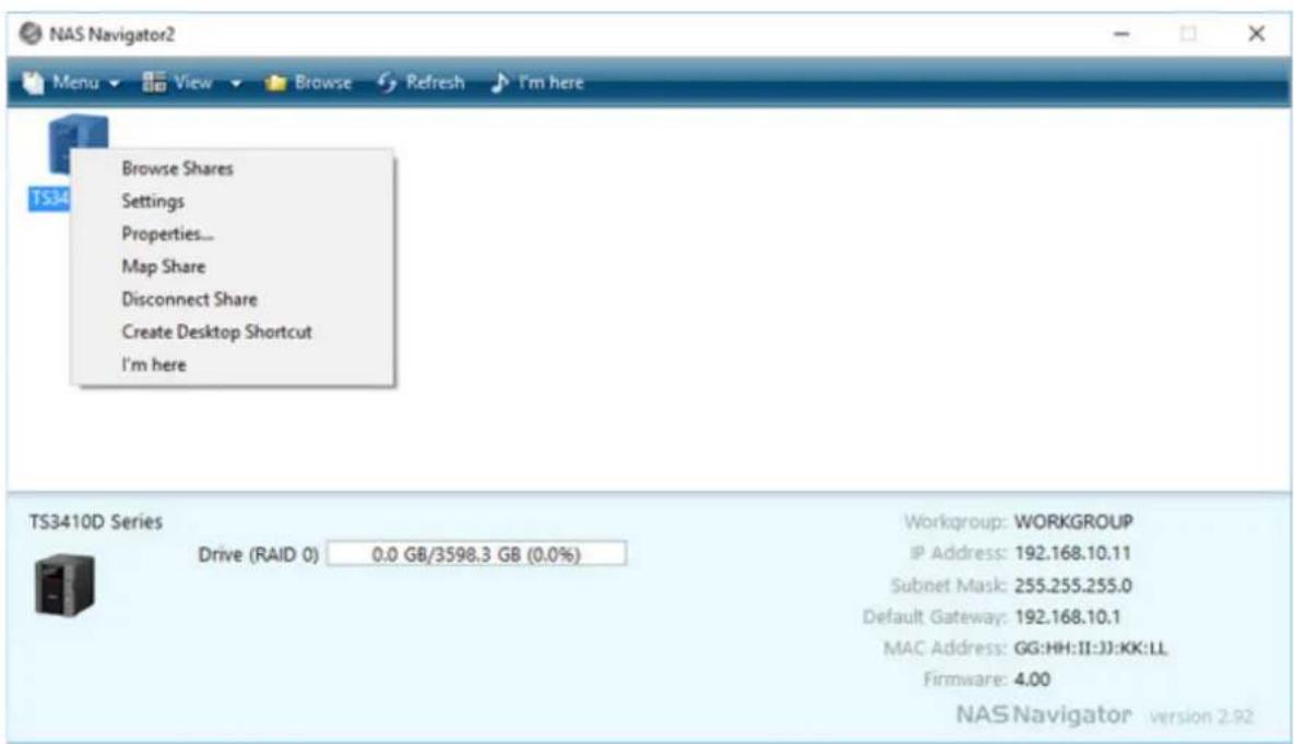 NAS Navigator2 Menu View Browse Refresh I'm here Browse Shares Settings Properties... Map Share Disconnect Share Create Desktop Shortcut I'm here TS3410D Series Drive (RAID 0) 0.0 GB/3598.3 GB (0.0%) Workgroup: WORKGROUP IP Address: 192.168.10.11 Subnet Mask: 255.255.255.0 Default Gateway: 192.168.10.1 MAC Address: GG:HH:II:JJ:KK:LL Firmware: 4.00 NAS Navigator version 2.92