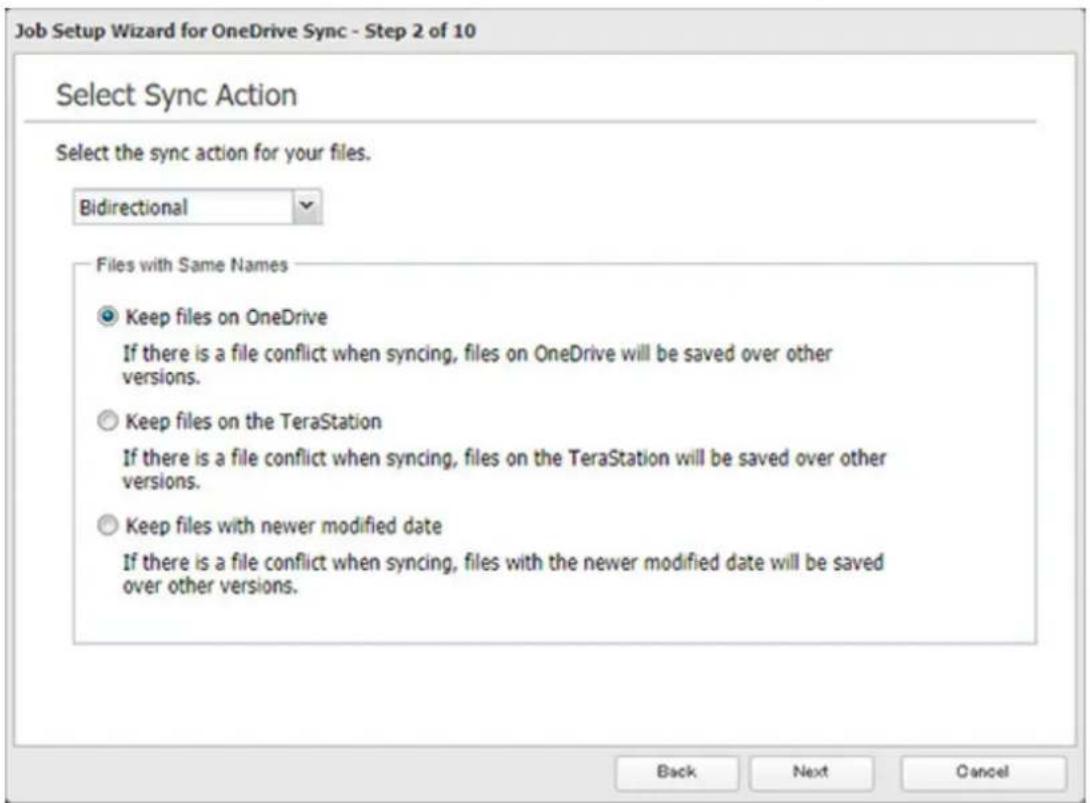 Job Setup Wizard for OneDrive Sync - Step 2 of 10 Select Sync Action Select the sync action for your files. Bidirectional Files with Same Names Keep files on OneDrive If there is a file conflict when syncing, files on OneDrive will be saved over other versions. Keep files on the TeraStation If there is a file conflict when syncing, files on the TeraStation will be saved over other versions. Keep files with newer modified date If there is a file conflict when syncing, files with the newer modified date will be saved over other versions. Back Next Cancel