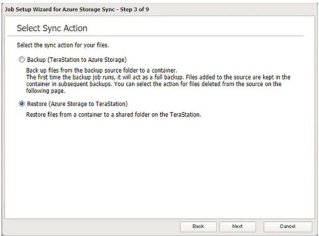 Job Setup Wizard for Azure Storage Sync - Step 3 of 9 Select Sync Action Select the sync action for your files. Backup (TeraStation to Azure Storage) Back up files from the backup source folder to a container. The first time the backup job runs, it will act as a full backup. Files added to the source are kept in the container in subsequent backups. You can select the action for files deleted from the source on the following page. Restore (Azure Storage to TeraStation) Restore files from a container to a shared folder on the TeraStation. Back Next Cancel