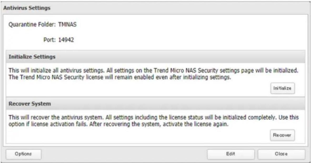 Antivirus Settings Quarantine Folder: TMNAS Port: 14942 Initialize Settings This will initialize all antivirus settings. All settings on the Trend Micro NAS Security settings page will be initialized. The Trend Micro NAS Security license will remain enabled even after initializing settings. Initialize Recover System This will recover the antivirus system. All settings including the license status will be initialized completely. Use this option if license activation fails. After recovering the system, activate the license again. Recover Options Edit Close