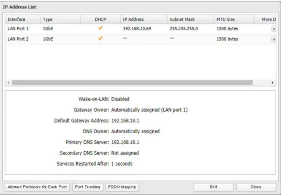 IP Address List Interface Type DHCP IP Address Subnet Mask MTU Size More D LAN Port 1 1GbE ✓ 192.168.10.69 255.255.255.0 1500 bytes LAN Port 2 1GbE ✓ — — 1500 bytes Wake-on-LAN: Disabled Gateway Owner: Automatically assigned (LAN port 1) Default Gateway Address: 192.168.10.1 DNS Owner: Automatically assigned Primary DNS Server: 192.168.10.1 Secondary DNS Server: Not assigned Services Restarted After: 1 seconds Allowed Protocols for Each Port Port Trunking FQDN Mapping Edit Close