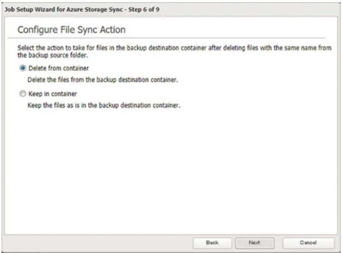 Job Setup Wizard for Azure Storage Sync - Step 6 of 9 Configure File Sync Action Select the action to take for files in the backup destination container after deleting files with the same name from the backup source folder. Delete from container Delete the files from the backup destination container. Keep in container Keep the files as is in the backup destination container. Back Next Cancel