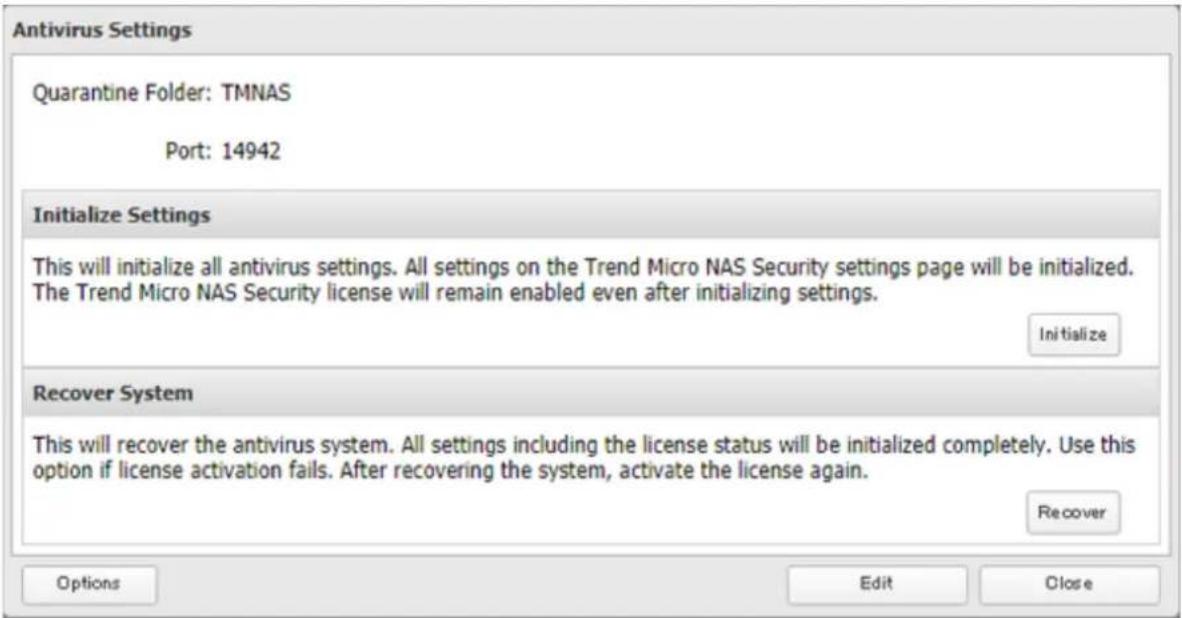 Antivirus Settings Quarantine Folder: TMNAS Port: 14942 Initialize Settings This will initialize all antivirus settings. All settings on the Trend Micro NAS Security settings page will be initialized. The Trend Micro NAS Security license will remain enabled even after initializing settings. Initialize Recover System This will recover the antivirus system. All settings including the license status will be initialized completely. Use this option if license activation fails. After recovering the system, activate the license again. Recover Options Edit Close