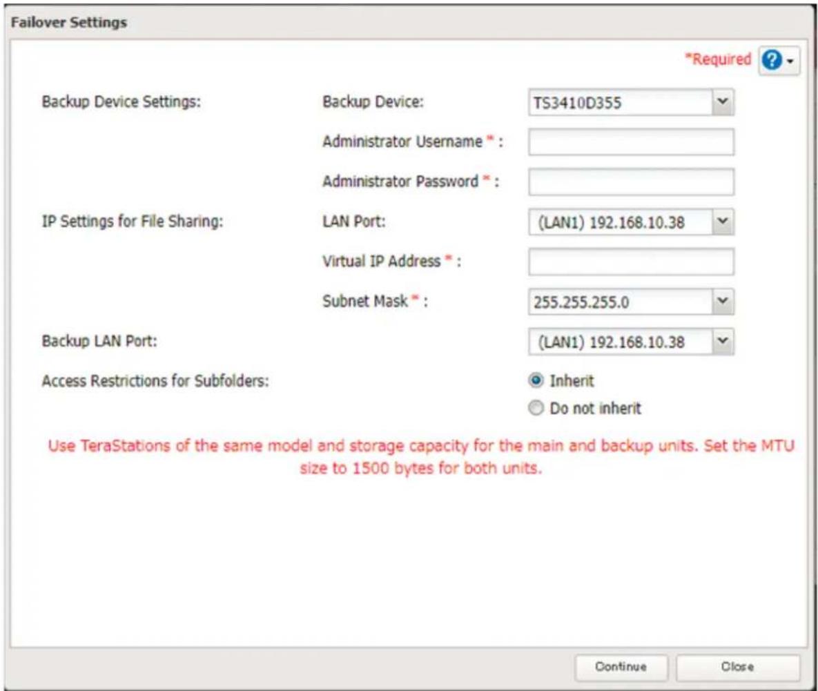 Failover Settings Backup Device Settings: Backup Device: TS3410D355 Administrator Username * : Administrator Password * : IP Settings for File Sharing: LAN Port: (LAN1) 192.168.10.38 Virtual IP Address * : Subnet Mask * : 255.255.255.0 Backup LAN Port: (LAN1) 192.168.10.38 Access Restrictions for Subfolders: Inherit Do not inherit Use TeraStations of the same model and storage capacity for the main and backup units. Set the MTU size to 1500 bytes for both units. Continue Close *Required ?