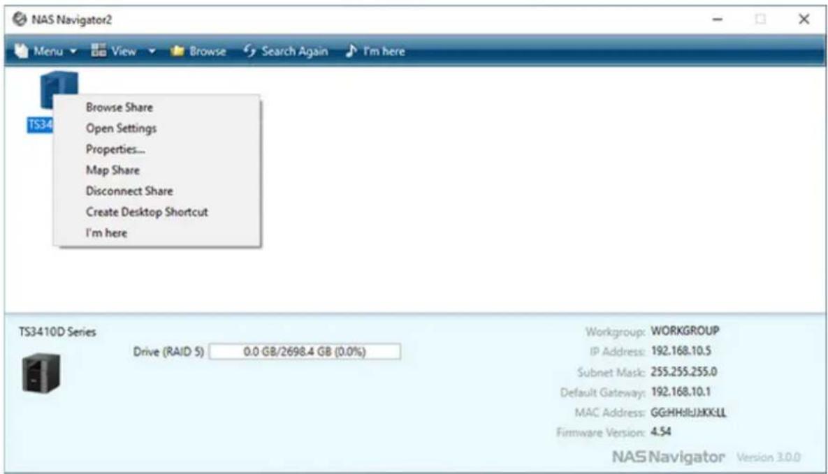 NAS Navigator2 Menu View Browse Search Again I'm here Browse Share Open Settings Properties... Map Share Disconnect Share Create Desktop Shortcut I'm here TS3410D Series Drive (RAID 5) 0.0 GB/2698.4 GB (0.0%) Workgroup: WORKGROUP IP Address: 192.168.10.5 Subnet Mask: 255.255.255.0 Default Gateway: 192.168.10.1 MAC Address: GGHHHJJKKLL Firmware Version: 4.54 NAS Navigator Version 3.0.0