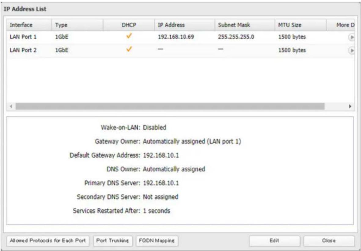 IP Address List Interface Type DHCP IP Address Subnet Mask MTU Size More D LAN Port 1 1GbE ✓ 192.168.10.69 255.255.255.0 1500 bytes LAN Port 2 1GbE ✓ — — 1500 bytes Wake-on-LAN: Disabled Gateway Owner: Automatically assigned (LAN port 1) Default Gateway Address: 192.168.10.1 DNS Owner: Automatically assigned Primary DNS Server: 192.168.10.1 Secondary DNS Server: Not assigned Services Restarted After: 1 seconds Allowed Protocols for Each Port Port Trunking FQDN Mapping Edit Close