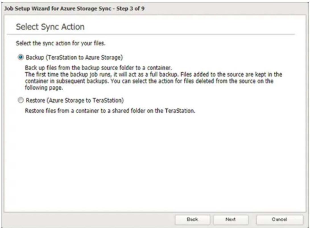 Job Setup Wizard for Azure Storage Sync - Step 3 of 9 Select Sync Action Select the sync action for your files. Backup (TeraStation to Azure Storage) Back up files from the backup source folder to a container. The first time the backup job runs, it will act as a full backup. Files added to the source are kept in the container in subsequent backups. You can select the action for files deleted from the source on the following page. Restore (Azure Storage to TeraStation) Restore files from a container to a shared folder on the TeraStation. Back Next Cancel