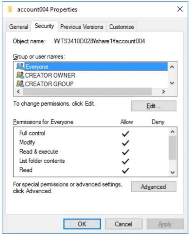 account004 Properties General Security Previous Versions Customize Object name: ¥¥TS3410D028¥share1¥account004 Group or user names: Everyone CREATOR OWNER CREATOR GROUP To change permissions, click Edit. Edit... Permissions for Everyone Allow Deny Full control ✓ Modify ✓ Read & execute ✓ List folder contents ✓ Read ✓ For special permissions or advanced settings, click Advanced. Advanced OK Cancel Apply