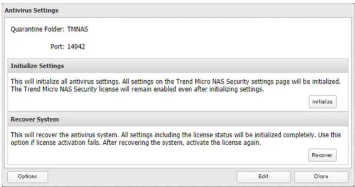 Antivirus Settings Quarantine Folder: TMNAS Port: 14942 Initialize Settings This will initialize all antivirus settings. All settings on the Trend Micro NAS Security settings page will be initialized. The Trend Micro NAS Security license will remain enabled even after initializing settings. Initialize Recover System This will recover the antivirus system. All settings including the license status will be initialized completely. Use this option if license activation fails. After recovering the system, activate the license again. Recover Options Edit Close