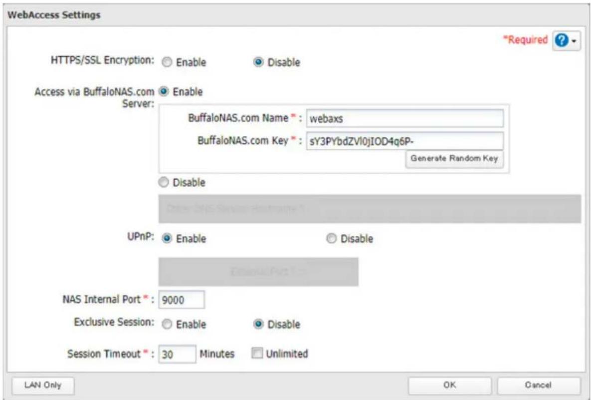WebAccess Settings HTTPS/SSL Encryption: Enable Disable Access via BuffaloNAS.com Enable Server: BuffaloNAS.com Name*: webaxs BuffaloNAS.com Key*: sY3PYbdZVl0jIOD4q6P- Generate Random Key Disable UPnP: Enable Disable External Port: 5 NAS Internal Port*: 9000 Exclusive Session: Enable Disable Session Timeout*: 30 Minutes Unlimited LAN Only OK Cancel *Required ?