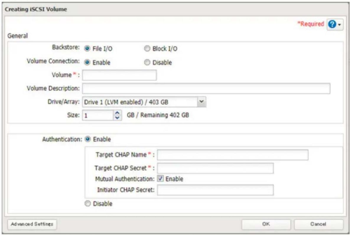 Creating iSCSI Volume "Required ? General Backstore: File I/O Block I/O Volume Connection: Enable Disable Volume * : Volume Description: Drive/Array: Drive 1 (LVM enabled) / 403 GB Size: 1 GB / Remaining 402 GB Authentication: Enable Target CHAP Name * Target CHAP Secret * Mutual Authentication: Enable Initiator CHAP Secret: Disable Advanced Settings OK Cancel
