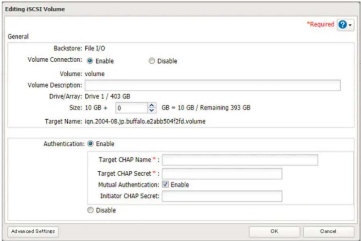 Editing iSCSI Volume *Required ? General Backstore: File I/O Volume Connection: Enable Disable Volume: volume Volume Description: Drive/Array: Drive 1 / 403 GB Size: 10 GB + 0 GB = 10 GB / Remaining 393 GB Target Name: iqn.2004-08.jp.buffalo.e2abb504f2fd.volume Authentication: Enable Target CHAP Name * Target CHAP Secret * Mutual Authentication: Enable Initiator CHAP Secret: Disable Advanced Settings OK Cancel