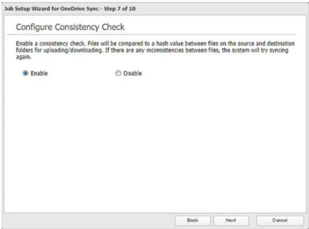 Job Setup Wizard for OneDrive Sync - Step 7 of 10 Configure Consistency Check Enable a consistency check. Files will be compared to a hash value between files on the source and destination folders for uploading/downloading. If there are any inconsistencies between files, the system will try syncing again. Enable Disable Back Next Cancel