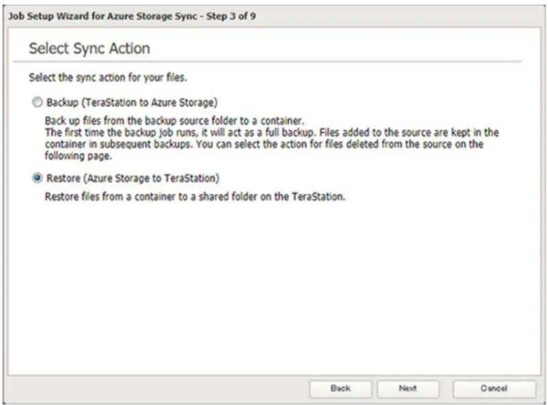 Job Setup Wizard for Azure Storage Sync - Step 3 of 9 Select Sync Action Select the sync action for your files. Backup (TeraStation to Azure Storage) Back up files from the backup source folder to a container. The first time the backup job runs, it will act as a full backup. Files added to the source are kept in the container in subsequent backups. You can select the action for files deleted from the source on the following page. Restore (Azure Storage to TeraStation) Restore files from a container to a shared folder on the TeraStation. Back Next Cancel