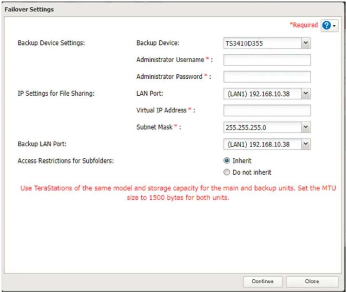 Failover Settings *Required ? Backup Device Settings: Backup Device: TS3410D355 Administrator Username * : Administrator Password * : IP Settings for File Sharing: LAN Port: (LAN1) 192.168.10.38 Virtual IP Address * : Subnet Mask * : 255.255.255.0 Backup LAN Port: (LAN1) 192.168.10.38 Access Restrictions for Subfolders: Inherit Do not inherit Use TeraStations of the same model and storage capacity for the main and backup units. Set the MTU size to 1500 bytes for both units. Continue Close
