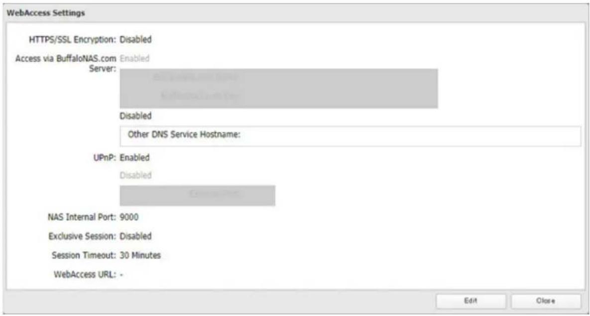 WebAccess Settings HTTPS/SSL Encryption: Disabled Access via BuffaloNAS.com Enabled Server: Disabled Other DNS Service Hostname: UPnP: Enabled Disabled NAS Internal Port: 9000 Exclusive Session: Disabled Session Timeout: 30 Minutes WebAccess URL: - Edit Close