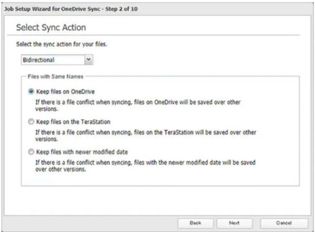 Job Setup Wizard for OneDrive Sync - Step 2 of 10 Select Sync Action Select the sync action for your files. Bidirectional Files with Same Names Keep files on OneDrive If there is a file conflict when syncing, files on OneDrive will be saved over other versions. Keep files on the TeraStation If there is a file conflict when syncing, files on the TeraStation will be saved over other versions. Keep files with newer modified date If there is a file conflict when syncing, files with the newer modified date will be saved over other versions. Back Next Cancel