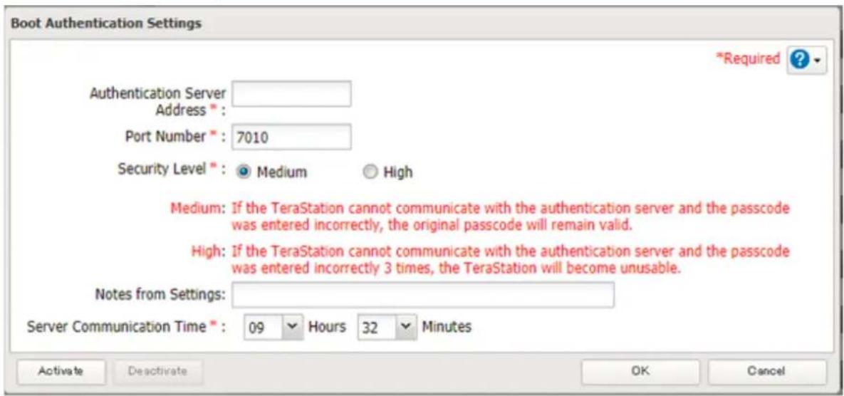 Boot Authentication Settings Authentication Server Address * Port Number * : 7010 Security Level * : Medium High Medium: If the TeraStation cannot communicate with the authentication server and the passcode was entered incorrectly, the original passcode will remain valid. High: If the TeraStation cannot communicate with the authentication server and the passcode was entered incorrectly 3 times, the TeraStation will become unusable. Notes from Settings: Server Communication Time * : 09 Hours 32 Minutes *Required ? Activate Deactivate OK Cancel