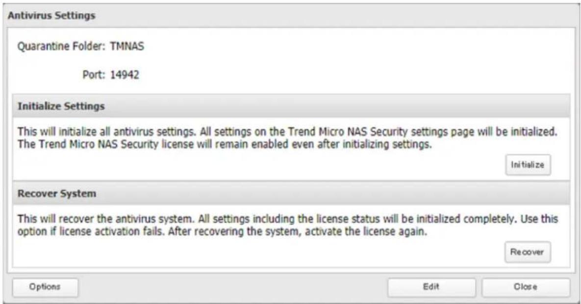 Antivirus Settings Quarantine Folder: TMNAS Port: 14942 Initialize Settings This will initialize all antivirus settings. All settings on the Trend Micro NAS Security settings page will be initialized. The Trend Micro NAS Security license will remain enabled even after initializing settings. Initialize Recover System This will recover the antivirus system. All settings including the license status will be initialized completely. Use this option if license activation fails. After recovering the system, activate the license again. Recover Options Edit Close