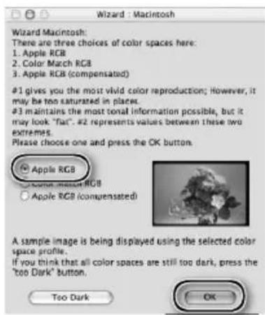 Wizard : Macintosh Wizard Macintosh: There are three choices of color spaces here: 1. Apple RGB 2. Color Match RGB 3. Apple RGB (compensated) #1 gives you the most vivid color reproduction; However, it may be too saturated in places. #3 maintains the most tonal information possible, but it may look "flat". #2 represents values between these two extremes. Please choose one and press the OK button. Apple RGB Apple Match RGB Apple RGB (compensated) A sample image is being displayed using the selected color space profile. If you think that all color spaces are still too dark, press the "too Dark" button. Too Dark OK