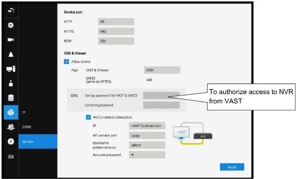 Service port HTTP 80 HTTPS 443 RTSP 554 CMS & iViewer ✓ Allow access Port VAST & iViewer 3454 VAST2 (same as HTTPS) 443 CMS Set up password for VAST & VAST2 Confirm password ✓ VAST2 remote connection IP nv9411p.dnset.com API service port 3443 Username admin (administrator) Account password • To authorize access to NVR from VAST Apply DDNS Service