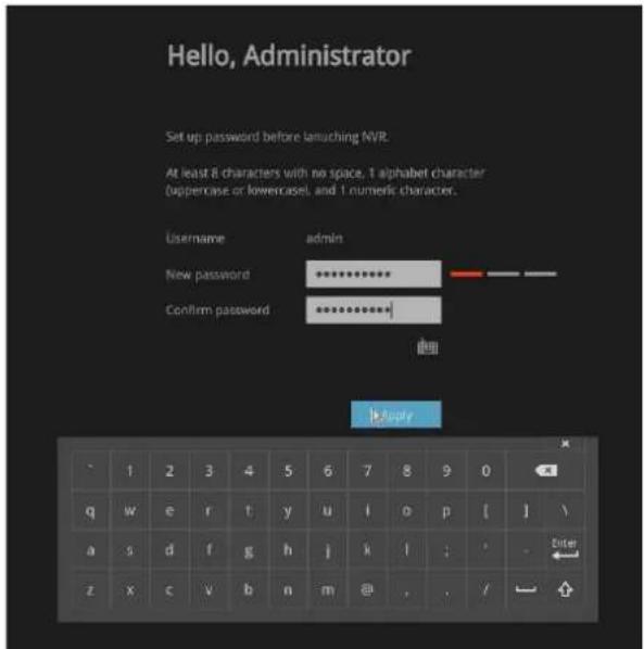 Hello, Administrator Set up password before launching NVR. At least 8 characters with no space, 1 alphabet character (uppercase or lowercase), and 1 numeric character. Username admin New password ****** Confirm password Apply 1 2 3 4 5 6 7 8 9 0 q w e r t y u l{o p{| }\\ a s d f g h j k,l ; ; - z x c\v b n m@~, ,/