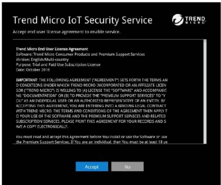 Trend Micro IoT Security Service Accept end user license agreement to enable service. Trend Micro End User License Agreement Software: Trend Micro Consumer Products and Premium Support Services Version: English/Multi-country Purpose: Trial and Paid Use Subscription License Date: October 2016 IMPORTANT: THE FOLLOWING AGREEMENT ("AGREEMENT") SETS FORTH THE TERMS AND CONDITIONS UNDER WHICH TREND MICRO INCORPORATED OR AN AFFILIATE LICEN SOR ("TREND MICRO") IS WILLING TO (A) LICENSE THE "SOFTWARE" AND ACCOMPANYING "DOCUMENTATION" OR (B) TO PROVIDE THE "PREMIUM SUPPORT SERVICES" TO "Y OU" AS AN INDIVIDUAL USER OR AN AUTHORIZED REPRESENTATIVE OF AN ENTITY. BY ACCEPTING THIS AGREEMENT, YOU ARE ENTERING INTO A BINDING LEGAL CONTRACT WITH TREND MICRO. THE TERMS AND CONDITIONS OF THE AGREEMENT THEN APPLY TO YOUR USE OF THE SOFTWARE AND THE PREMIUM SUPPORT SERVICES AND RELATED SUBSCRIPTION SERVICES, PLEASE PRINT THIS AGREEMENT FOR YOUR RECORDS AND S AVE A COPY ELECTRONICALLY. You must read and accept this Agreement before You install or use the Software or use the Premium Support Services. If You are an individual, then You must be at least 18 ye Accept No