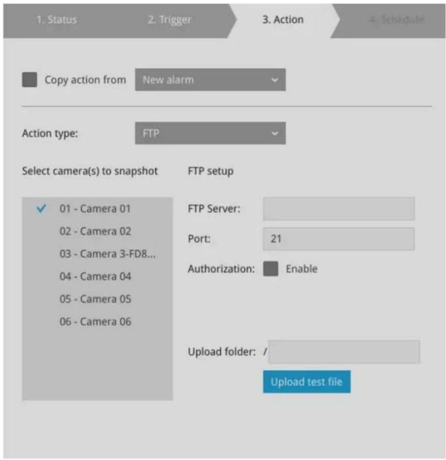 1. Status 2. Trigger 3. Action 4. Schedule Copy action from New alarm Action type: FTP Select camera(s) to snapshot FTP setup ✓ 01 - Camera 01 02 - Camera 02 03 - Camera 3-FD8... 04 - Camera 04 05 - Camera 05 06 - Camera 06 FTP Server: Port: 21 Authorization: Enable Upload folder: / Upload test file