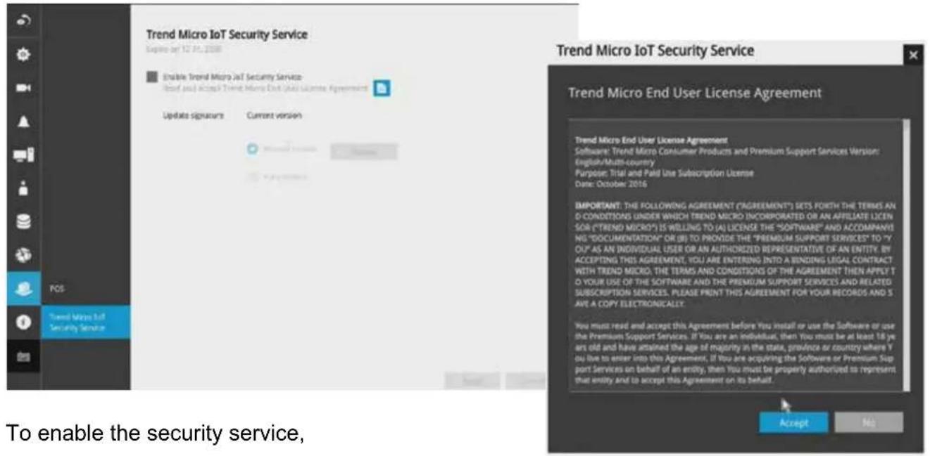 Trend Micro IoT Security Service Figure by: 12/01/2008 Enable Trend Micro IoT Security Service User should access Trend Micro IoT User License Agreement Update signature Current version Trend Micro IoT Security Service Trend Micro End User License Agreement Trend Micro End User License Agreement Software: Trend Micro Consumer Products and Premium Support Services Version: English/Multi-country Purpose: Total and Paid Use Subscription License Date: October 2016 IMPORTANT: THE FOLLOWING AGREEMENT ("AGREEMENT") SETS, FORTH THE TERMS AND O CONDITIONS UNDER WHICH TREND MICRO INCORPORATED OR AN APPRIATE LICEN SOR ("TREND MICRO") IS WILLING TO (A) LICENSE THE "SOFTWARE" AND ACCOMPANY NO. "DOCUMENTATION" OR (B) TO PROVIDE THE "PREMIUM SUPPORT SERVICES" TO "Y OU" AS AN INDIVIDUAL USER OR AN AUTHORIZED REPRESENTATIVE OF AN ENTITY. BY ACCEPTING THIS AGREEMENT, YOU ARE ENTERING INTO A BINDING LEGAL CONTRACT WITH TREND MICRO, THE TERMS AND CONDITIONS OF THE AGREEMENT THEN APPLY TO YOUR USE OF THE SOFTWARE AND THE PREMIUM SUPPORT SERVICES AND RELATED SUBSCRIPTION SERVICES. PLEASE PRINT THIS AGREEMENT FOR YOUR RECORDS AND S ANT A COPY ELECTRONICALLY. You must read and accept this Agreement before You install or use the Software or use the Premium Support Services. If You are an individual, then You must be at least 10 years old and have attained the age of majority in the state, province or country where You live to enter into this Agreement. If You are acquiring the Software or Premium Support Services on behalf of an entry, then You must be property authorized to represent that entry and to accept this Agreement on its behalf. Accept No To enable the security service,