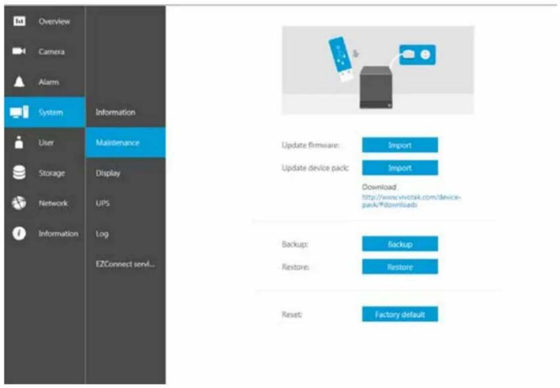 Overview Camera Alarm System Information User Storage Network Information Maintenance Display UPS Log EZConnect send... Update firmware: Import Update device pack: Import Download http://www.vivcsek.com/device- pack/#downloads Backup: backup Restore: Restore Reset: Factory default