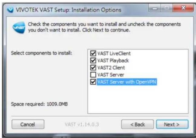 VIVOTEK VAST Setup: Installation Options Check the components you want to install and uncheck the components you don't want to install. Click Next to continue. Select components to install: ✓ VAST LiveClient ✓ VAST Playback ✓ VAST2 Client □ VAST Server ✓ VAST Server with OpenVPN Space required: 1009.0MB Cancel VAST v1.14.0.3 < Back Next >
