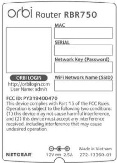 orbi Router RBR750 MAC SERIAL Network Key (Password) ORBI LOGIN http://orbilogin.com User Name: admin WiFi Network Name (SSID) FCC ID: PY319400470 This device complies with Part 15 of the FCC Rules. Operation is subject to the following two conditions: (1) this device may not cause harmful interference, and (2) this device must accept any interference received, including interference that may cause undesired operation NETGEAR® 12V = 2.5A Made in Vietnam 272-13360-01