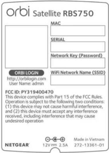 orbi Satellite RBS750 MAC SERIAL Network Key (Password) ORBI LOGIN http://orbilogin.com User Name: admin WiFi Network Name (SSID) FCC ID: PY319400470 This device complies with Part 15 of the FCC Rules. Operation is subject to the following two conditions: (1) this device may not cause harmful interference, and (2) this device must accept any interference received, including interference that may cause undesired operation NETGEAR 12V = 2.5A Made in Vietnam 272-13361-01
