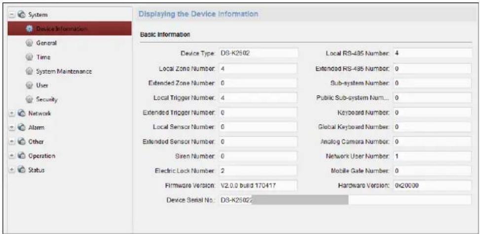 Displaying the Device Information Basic Information Device Type: D3-K2602 Local RS-435 Number: 4 Local Zone Number: 4 Extended RS-435 Number: 0 Extended Zone Number: 0 Sub-system Number: 0 Local Trigger Number: 4 Public Sub-system Num... 0 Extended Trigger Number: 0 Keyboard Number: 0 Local Sensor Number: 0 Global Keyboard Number: 0 Extended Sensor Number: 0 Analog Camera Number: 0 Siren Number: 0 Network User Number: 1 Electric Lock Number: 2 Mobile Gate Number: 0 Firmware Version: V2.0.0 build 170417 Hardware Version: 0x20000 Device Serial No: D3-K2602
