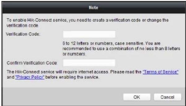 To enable Hik-Connect service, you need to create a verification code or change the verification code. Verification Code: 6 to 12 letters or numbers, case sensitive. You are recommended to use a combination of no less than 8 letters or numbers. Confirm Verification Code: The Hik-Connect service will require internet access. Please read the "Terms of Service" and "Privacy Policy" before enabling the service. OK Cancel