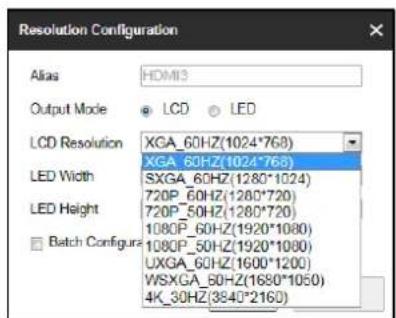 Resolution Configuration Alias HDM13 Output Mode LCD LED LCD Resolution XGA_60HZ(1024*768) LED Width SXGA_60HZ(1024*768) LED Height 720P_60HZ(1280*1024) 720P_50HZ(1280*720) 1080P_60HZ(1920*1080) 1080P_50HZ(1920*1080) UXGA_60HZ(1600*1200) WSXGA_60HZ(1650*1050) 4K_30HZ(3840*2160) Batch Configura