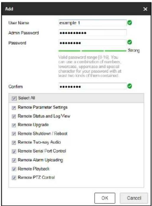 Add User Name example 1 Admin Password ••••••••••• Password •••••••••• Strong Valid password range [3-16]. You can use a combination of numbers, lowercase, uppercase and special character for your password with at least two kinds of them contained. Confirm ••••••••• ✓ Select All ✓ Remote Parameter Settings ✓ Remote Status and Log View ✓ Remote Upgrade ✓ Remote Shutdown / Reboot ✓ Remote Two-way Audio ✓ Remote Serial Port Control ✓ Remote Alarm Upcading ✓ Remote Playback ✓ Remote PTZ Control OK Cancel