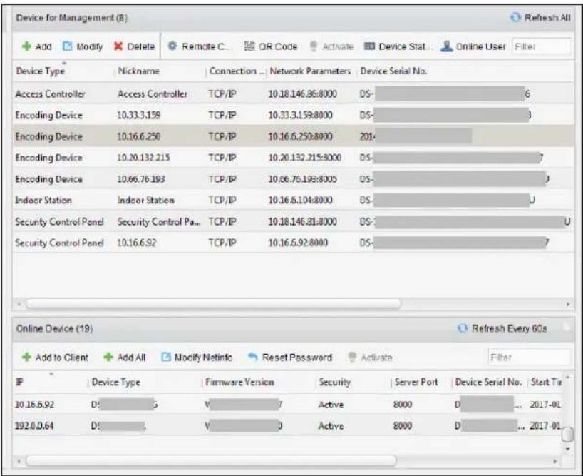 Device for Management (8) + Add Modify Delete Remote C OR Code Activate Device Stat Online User Filter Device Type Nickname Connection Network Parameters Device Serial No. Access Controller Access Controller TCP/IP 10.18.146.86:8000 DS- 6 Encoding Device 10.33.3.159 TCP/IP 10.33.3.159:8000 DS- Encoding Device 10.16.6.250 TCP/IP 10.16.6.250:8000 2014 Encoding Device 10.20.132.215 TCP/IP 10.20.132.215:8000 DS- 7 Encoding Device 10.66.76.193 TCP/IP 10.66.76.193:8005 DS- Indoor Station Indoor Station TCP/IP 10.16.6.104:8000 DS- U Security Control Panel Security Control Pa... TCP/IP 10.18.146.81:8000 DS- U Security Control Panel 10.16.6.92 TCP/IP 10.16.6.92:8000 DS- Online Device (19) Refresh Every 60s + Add to Client + Add All Modify Netinfo Reset Password Activate Filter IP Device Type Firmware Version Security Server Port Device Serial No Start Tri 10.16.6.92 DS- 5 V- 7 Active 8000 D- ... 2017-01 192.0.0.64 DS- V- 0 Active 8000 D- ... 2017-01