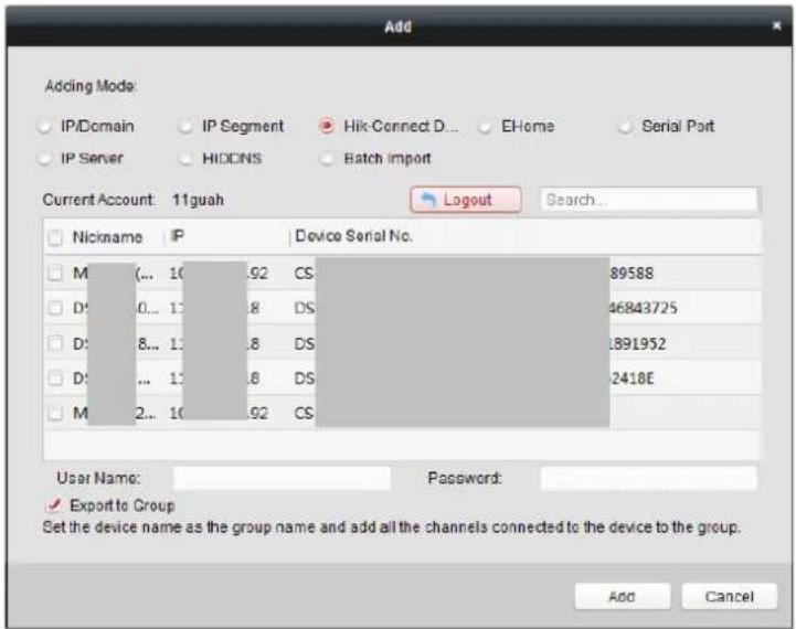 Add Adding Mode: IP/Domain IP Segment Hik-Connect D... EHome Serial Port IP Server HIDINS Batch import Current Account: 11guah Logout Search... Nickname IP Device Serial No. M(... 10.92 CS 89588 D:0... 1: .8 DS 46843725 D:8... 1: .8 DS 1891952 D:... 1: .8 DS 2418E M 2... 10.92 CS User Name: Password: ✓ Export to Group Set the device name as the group name and add all the channels connected to the device to the group. Add Cancel