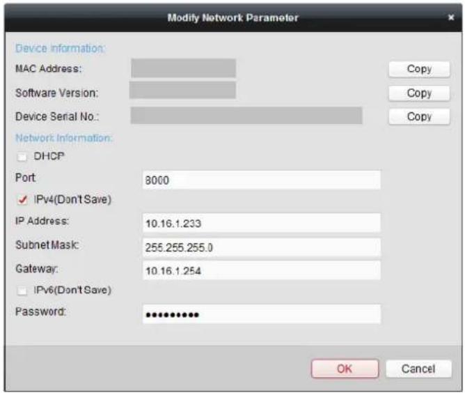 Modify Network Parameter Device Information: MAC Address: Software Version: Device Serial No.: Network Information: DHCP Port 8000 IPv4(Don't Save) IP Address: 10.16.1.233 Subnet Mask: 255.255.255.0 Gateway: 10.16.1.254 IPv6(Don't Save) Password: ************ OK Cancel